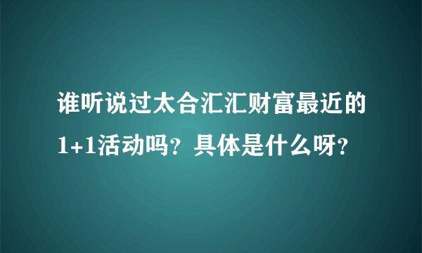 谁听说过太合汇汇财富最近的1+1活动吗？具体是什么呀？