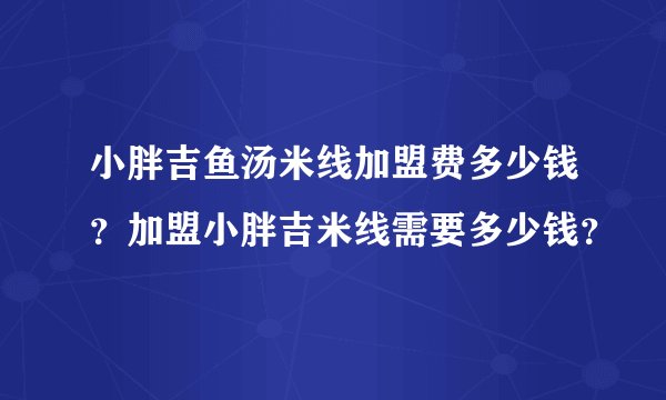小胖吉鱼汤米线加盟费多少钱？加盟小胖吉米线需要多少钱？