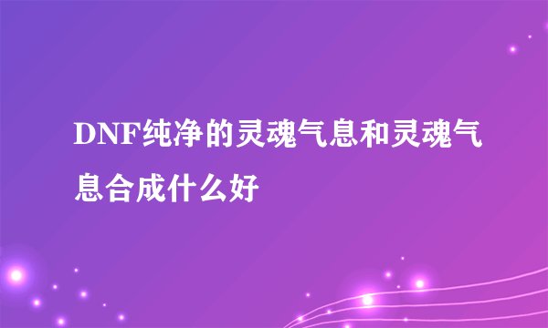 DNF纯净的灵魂气息和灵魂气息合成什么好