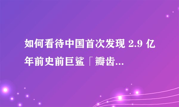 如何看待中国首次发现 2.9 亿年前史前巨鲨「瓣齿鲨」？它和大白鲨又有什么不同？