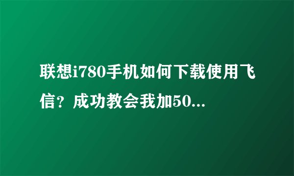 联想i780手机如何下载使用飞信？成功教会我加50分！万分感谢！