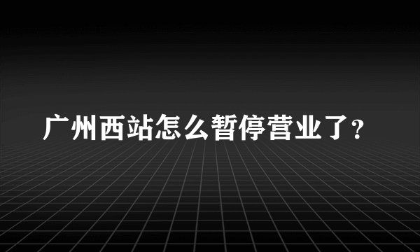 广州西站怎么暂停营业了？