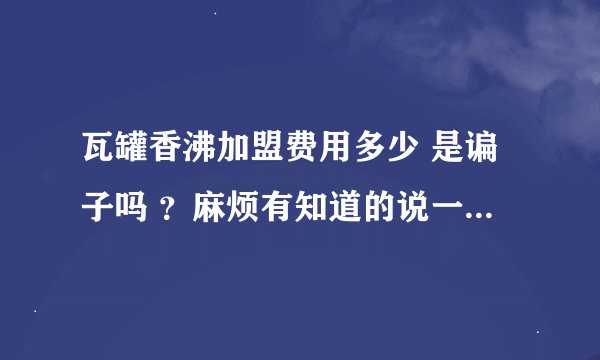 瓦罐香沸加盟费用多少 是谝子吗 ？麻烦有知道的说一下，急等