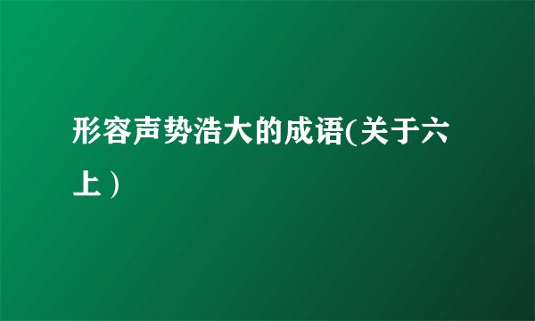 形容声势浩大的成语(关于六上）