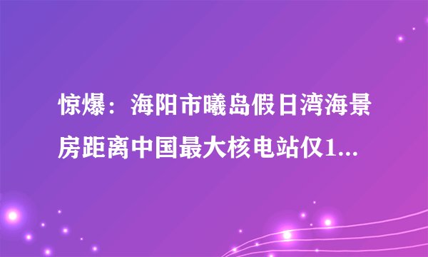 惊爆：海阳市曦岛假日湾海景房距离中国最大核电站仅13公里!!大家一定看好家里老人，不要被忽悠购房