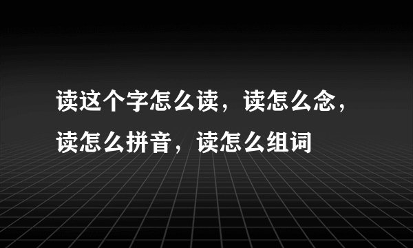读这个字怎么读，读怎么念，读怎么拼音，读怎么组词