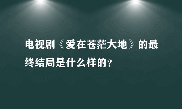 电视剧《爱在苍茫大地》的最终结局是什么样的？
