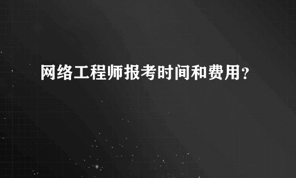 网络工程师报考时间和费用？
