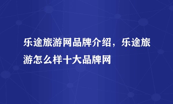 乐途旅游网品牌介绍，乐途旅游怎么样十大品牌网