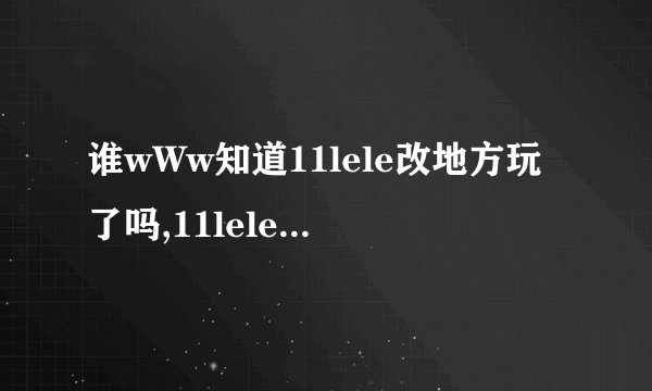 谁wWw知道11lele改地方玩了吗,11lele我怎么COM进不去..