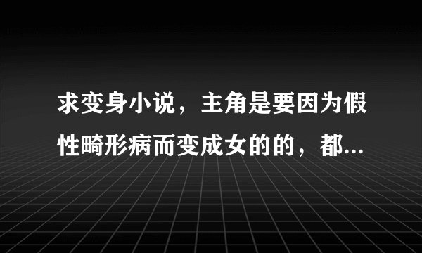 求变身小说，主角是要因为假性畸形病而变成女的的，都市，异界，都要，乱七八槽的题材不要