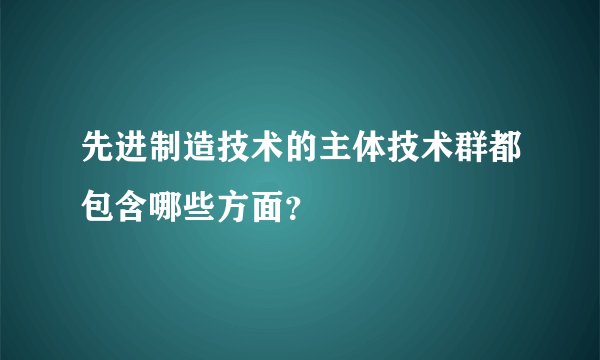 先进制造技术的主体技术群都包含哪些方面？