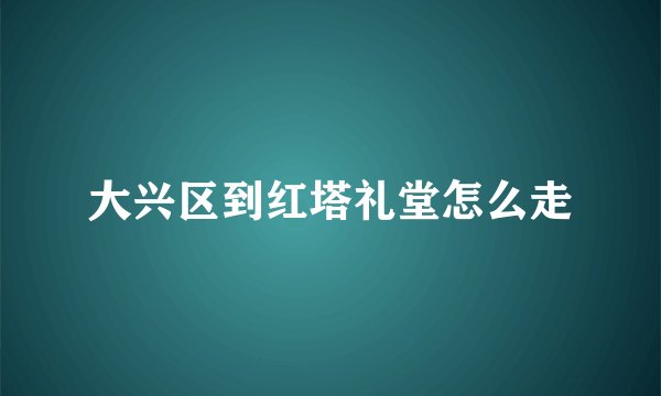 大兴区到红塔礼堂怎么走