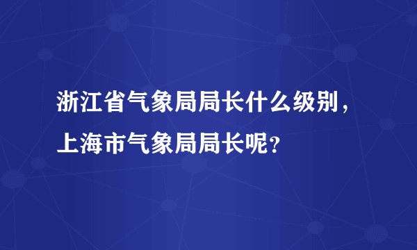 浙江省气象局局长什么级别，上海市气象局局长呢？