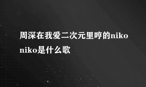 周深在我爱二次元里哼的nikoniko是什么歌