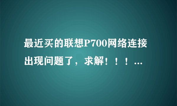 最近买的联想P700网络连接出现问题了，求解！！！！！！！！！！！！