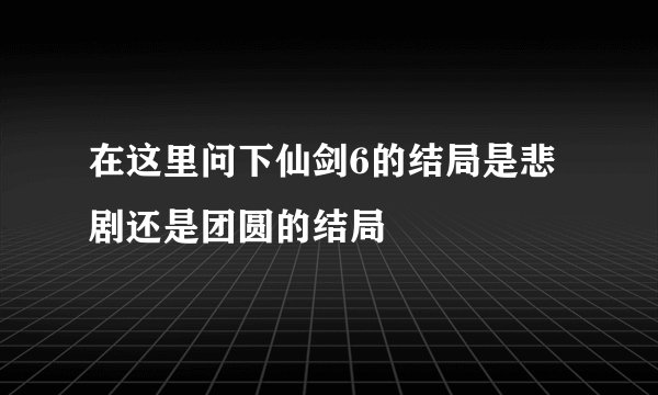 在这里问下仙剑6的结局是悲剧还是团圆的结局