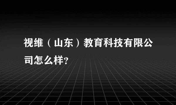 视维（山东）教育科技有限公司怎么样？