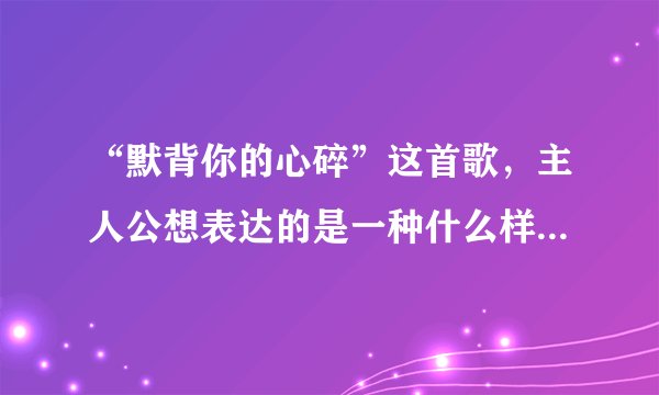 “默背你的心碎”这首歌，主人公想表达的是一种什么样的情感？？