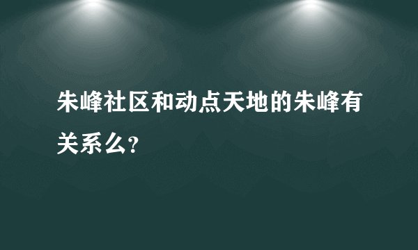 朱峰社区和动点天地的朱峰有关系么？