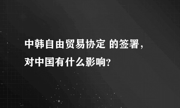 中韩自由贸易协定 的签署，对中国有什么影响？
