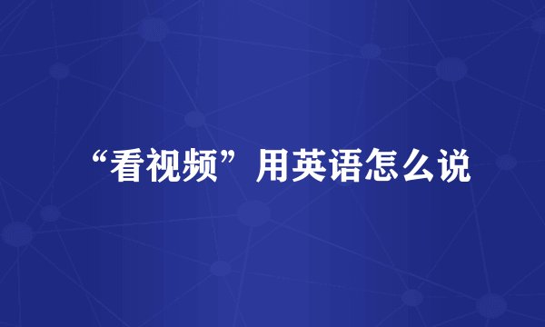 “看视频”用英语怎么说