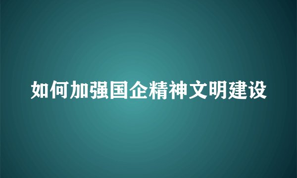 如何加强国企精神文明建设