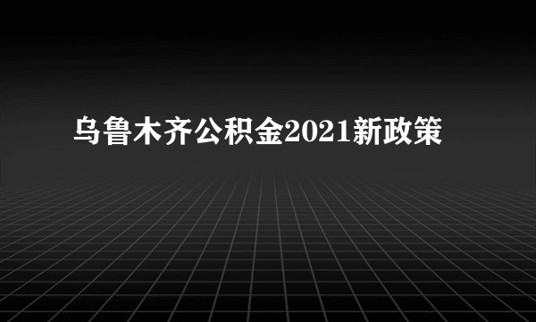 乌鲁木齐公积金2021新政策