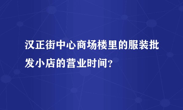 汉正街中心商场楼里的服装批发小店的营业时间？