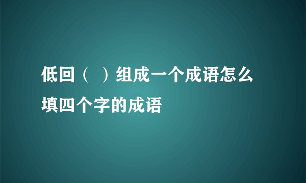 低回（ ）组成一个成语怎么填四个字的成语