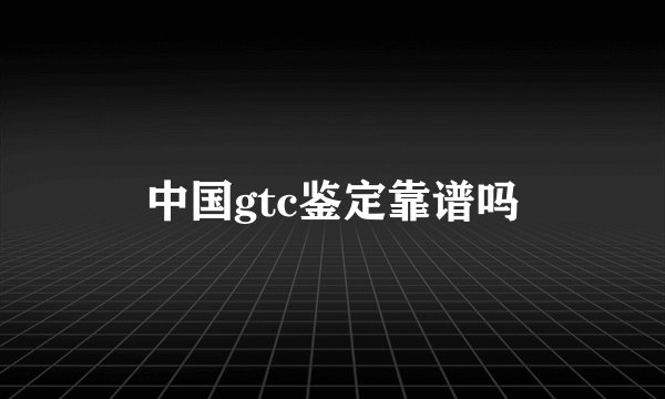 中国gtc鉴定靠谱吗