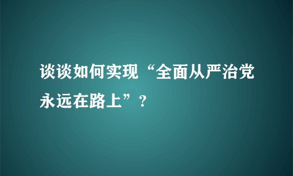 谈谈如何实现“全面从严治党永远在路上”?