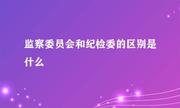 监察委员会和纪检委的区别是什么