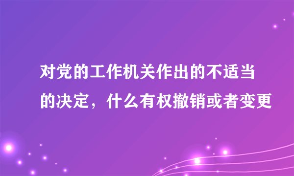 对党的工作机关作出的不适当的决定，什么有权撤销或者变更