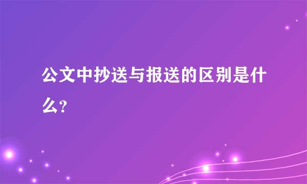 公文中抄送与报送的区别是什么？