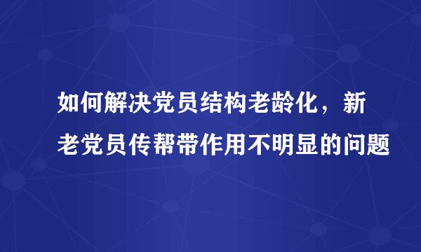 如何解决党员结构老龄化，新老党员传帮带作用不明显的问题