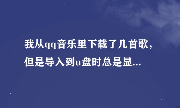 我从qq音乐里下载了几首歌，但是导入到u盘时总是显示无法导入 什么原因啊