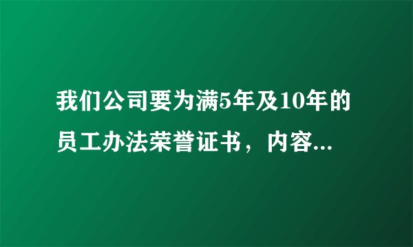 我们公司要为满5年及10年的员工办法荣誉证书，内容该如何填写呀？请各位赐教。
