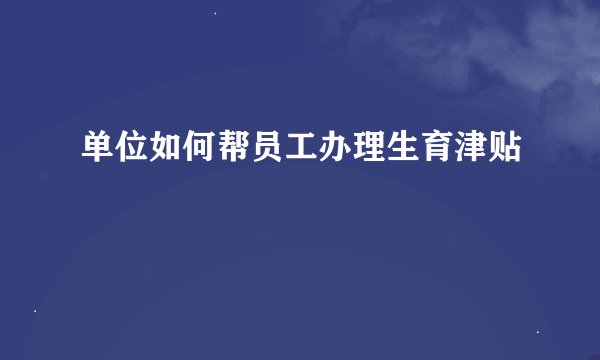 单位如何帮员工办理生育津贴
