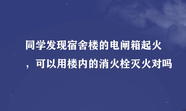 同学发现宿舍楼的电闸箱起火,可以用楼内的消火栓灭火对吗