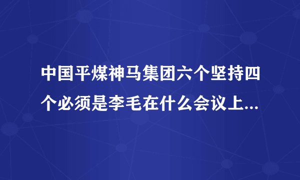 中国平煤神马集团六个坚持四个必须是李毛在什么会议上提出的？