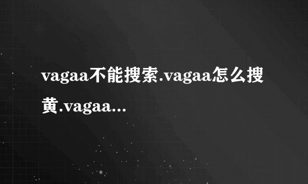 vagaa不能搜索.vagaa怎么搜黄.vagaa不能用了