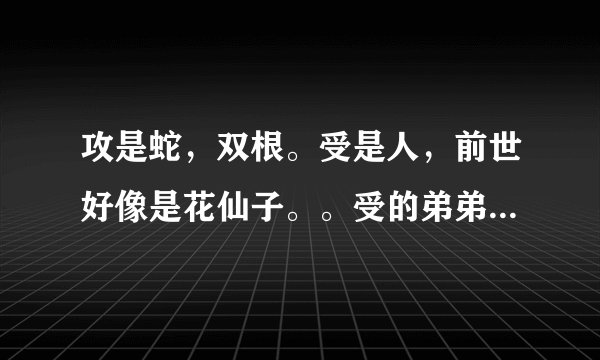 攻是蛇，双根。受是人，前世好像是花仙子。。受的弟弟是双性人，弟弟