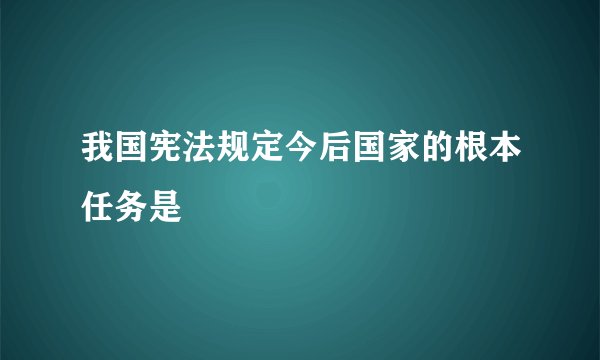 我国宪法规定今后国家的根本任务是