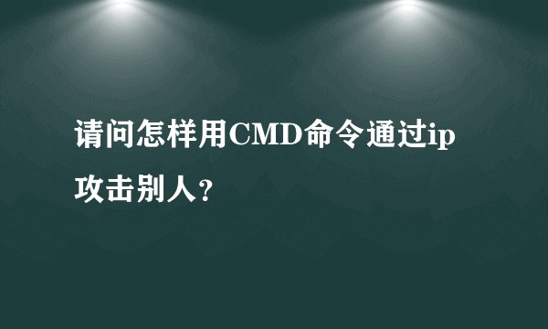 请问怎样用CMD命令通过ip攻击别人？