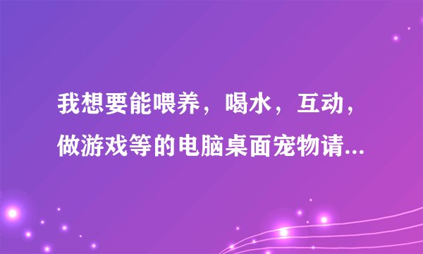 我想要能喂养，喝水，互动，做游戏等的电脑桌面宠物请帮我解决一下谢谢