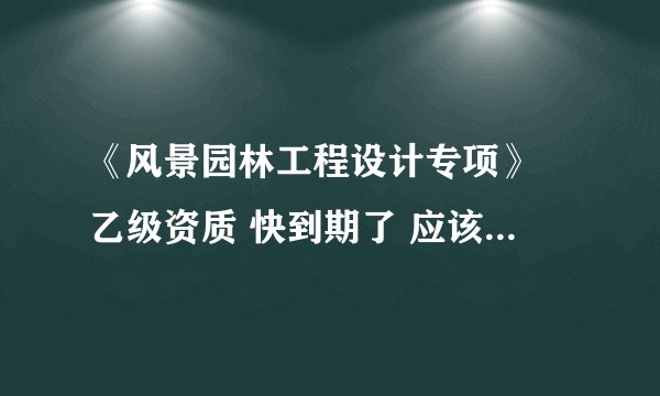 《风景园林工程设计专项》 乙级资质 快到期了 应该怎么续呢
