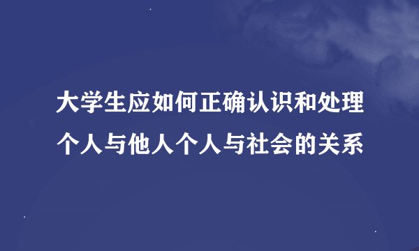 大学生应如何正确认识和处理个人与他人个人与社会的关系