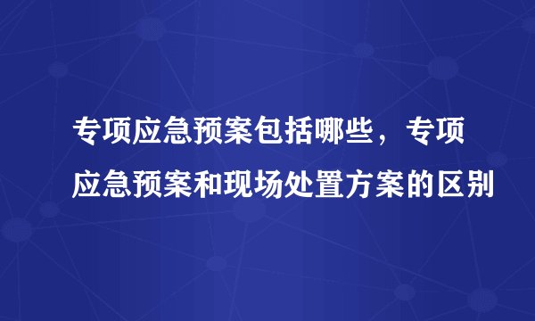 专项应急预案包括哪些，专项应急预案和现场处置方案的区别