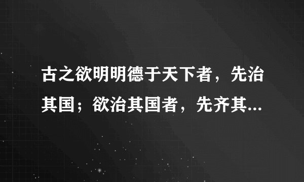 古之欲明明德于天下者，先治其国；欲治其国者，先齐其家； 欲齐其家者，先修其身；欲修其身者，先正其心